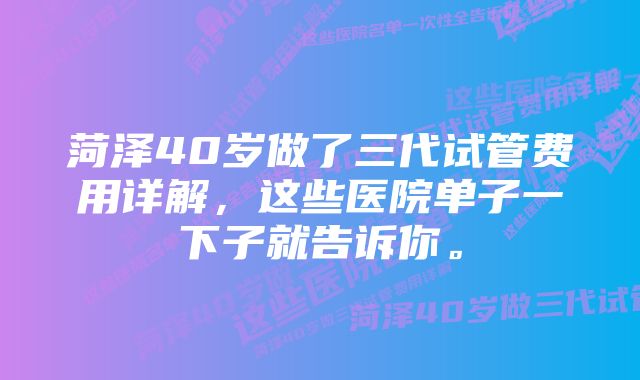 菏泽40岁做了三代试管费用详解，这些医院单子一下子就告诉你。