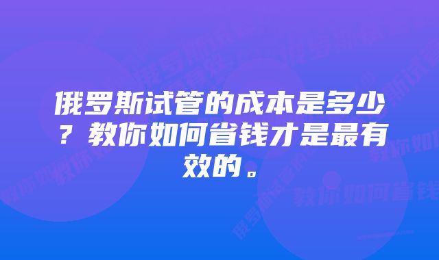 俄罗斯试管的成本是多少？教你如何省钱才是最有效的。