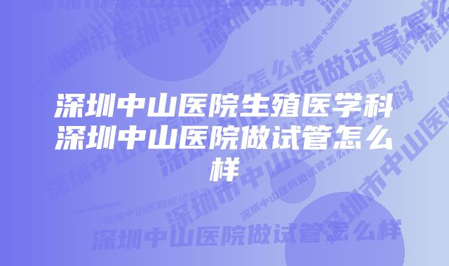 深圳中山医院生殖医学科深圳中山医院做试管怎么样