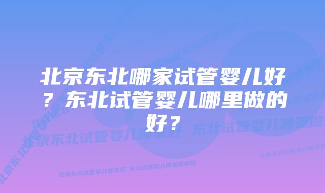 北京东北哪家试管婴儿好？东北试管婴儿哪里做的好？