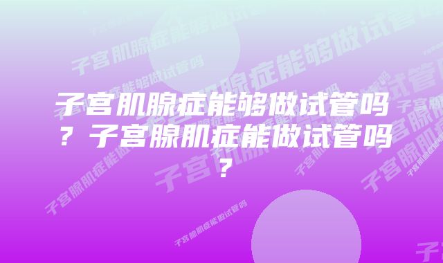 子宫肌腺症能够做试管吗？子宫腺肌症能做试管吗？