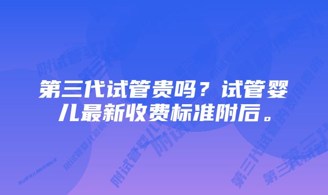 第三代试管贵吗？试管婴儿最新收费标准附后。