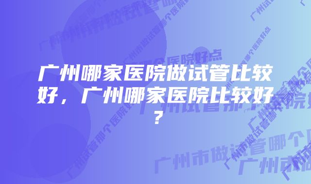 广州哪家医院做试管比较好，广州哪家医院比较好？