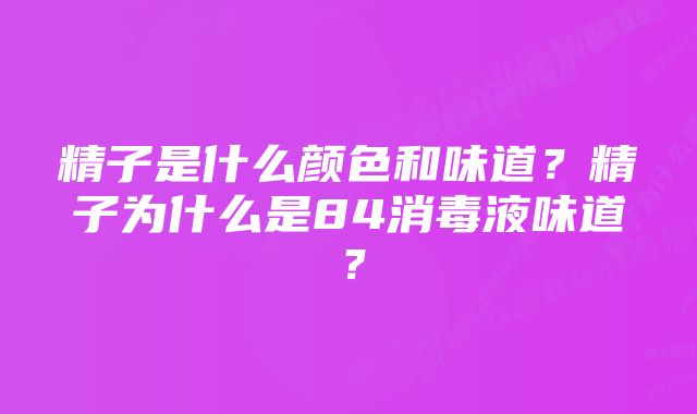 精子是什么颜色和味道？精子为什么是84消毒液味道？