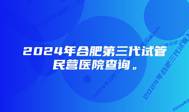 2024年合肥第三代试管民营医院查询。