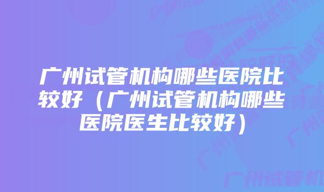 广州试管机构哪些医院比较好（广州试管机构哪些医院医生比较好）