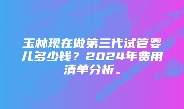 玉林现在做第三代试管婴儿多少钱？2024年费用清单分析。