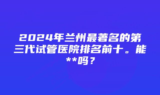 2024年兰州最著名的第三代试管医院排名前十。能**吗？