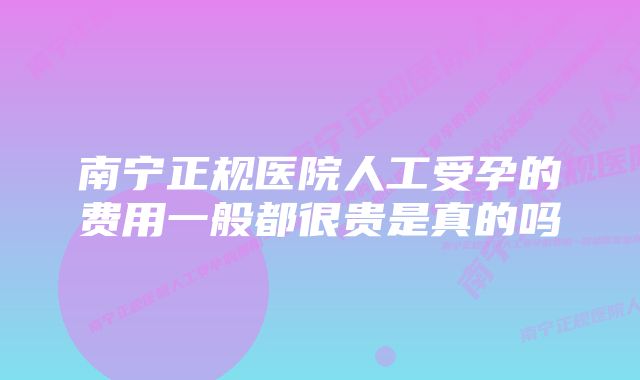 南宁正规医院人工受孕的费用一般都很贵是真的吗