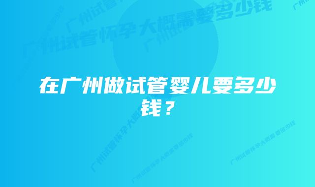 在广州做试管婴儿要多少钱？