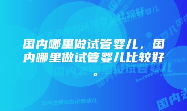 国内哪里做试管婴儿，国内哪里做试管婴儿比较好。