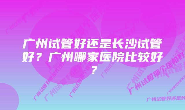 广州试管好还是长沙试管好？广州哪家医院比较好？