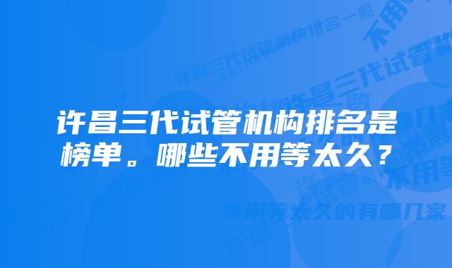 许昌三代试管机构排名是榜单。哪些不用等太久？