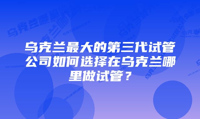 乌克兰最大的第三代试管公司如何选择在乌克兰哪里做试管？