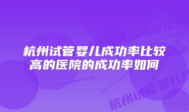 杭州试管婴儿成功率比较高的医院的成功率如何