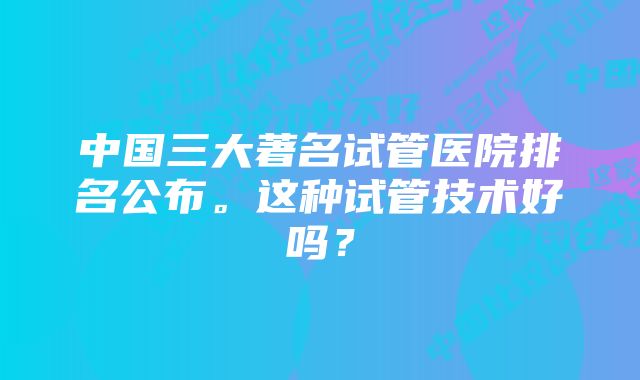 中国三大著名试管医院排名公布。这种试管技术好吗？