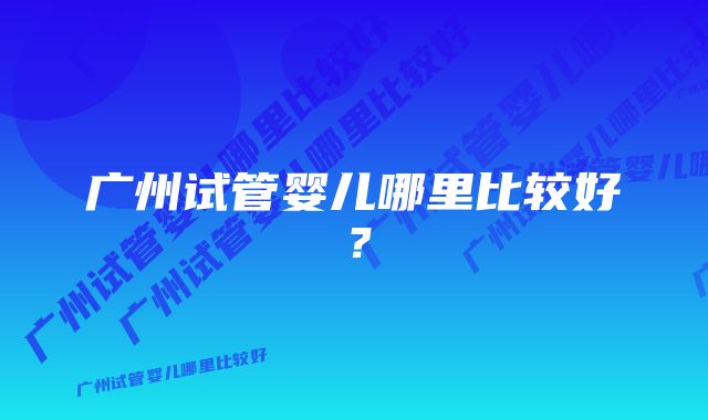 广州试管婴儿哪里比较好？