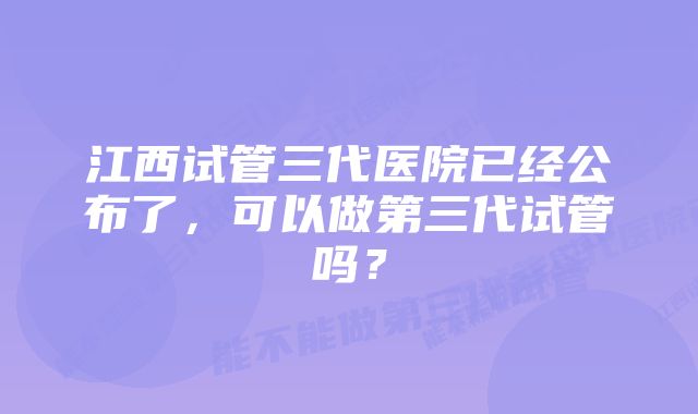 江西试管三代医院已经公布了，可以做第三代试管吗？