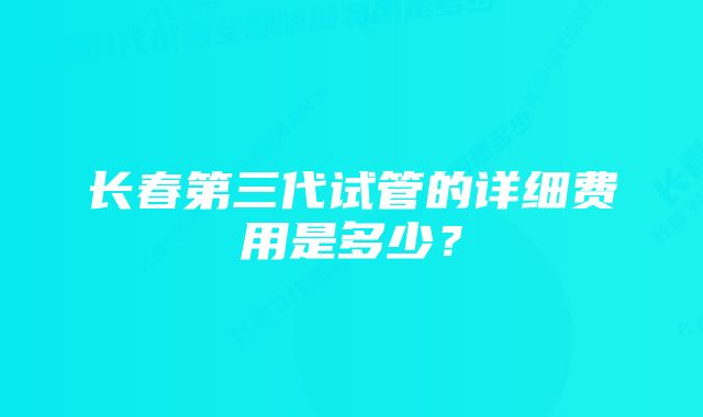 长春第三代试管的详细费用是多少？