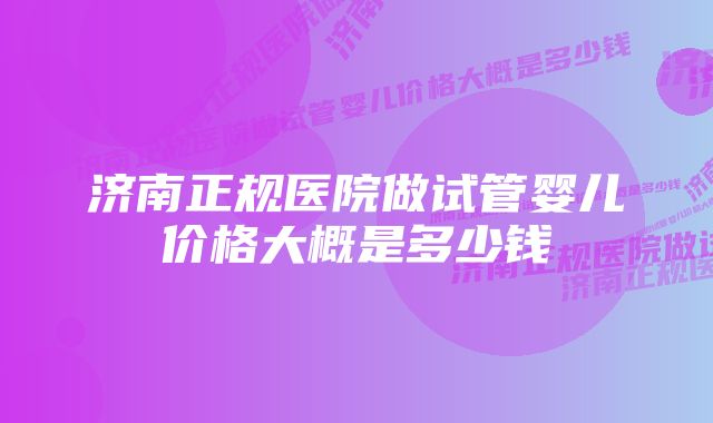 济南正规医院做试管婴儿价格大概是多少钱