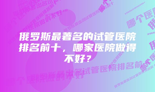 俄罗斯最著名的试管医院排名前十，哪家医院做得不好？