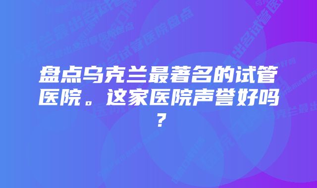 盘点乌克兰最著名的试管医院。这家医院声誉好吗？