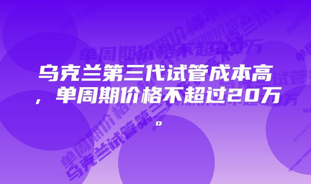 乌克兰第三代试管成本高，单周期价格不超过20万。