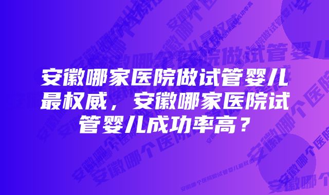 安徽哪家医院做试管婴儿最权威，安徽哪家医院试管婴儿成功率高？