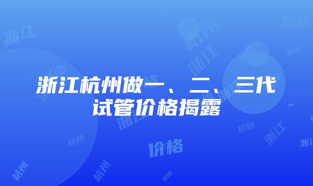 浙江杭州做一、二、三代试管价格揭露