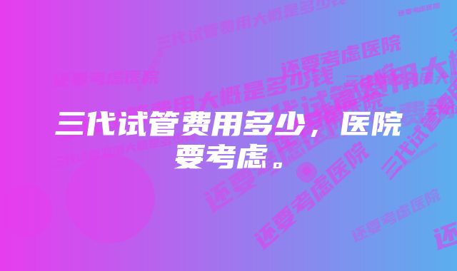 三代试管费用多少，医院要考虑。