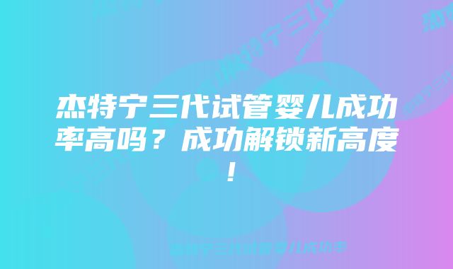 杰特宁三代试管婴儿成功率高吗？成功解锁新高度！