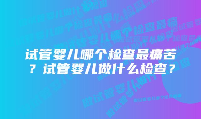 试管婴儿哪个检查最痛苦？试管婴儿做什么检查？