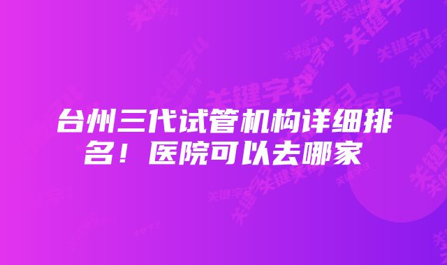 台州三代试管机构详细排名！医院可以去哪家