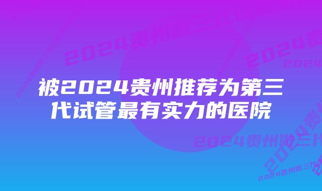 被2024贵州推荐为第三代试管最有实力的医院