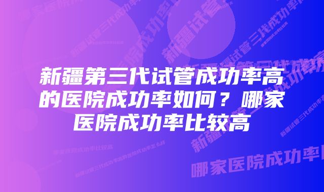 新疆第三代试管成功率高的医院成功率如何？哪家医院成功率比较高