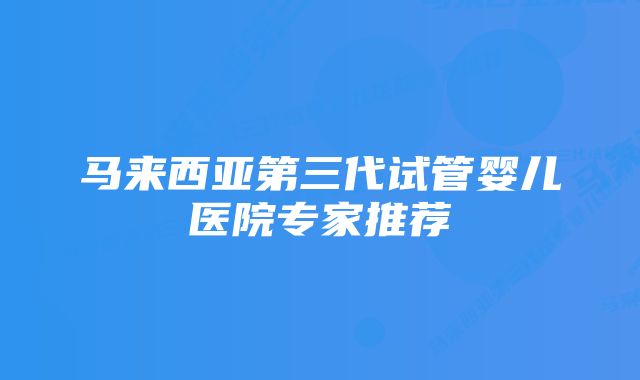 马来西亚第三代试管婴儿医院专家推荐