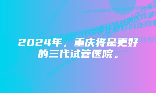 2024年，重庆将是更好的三代试管医院。