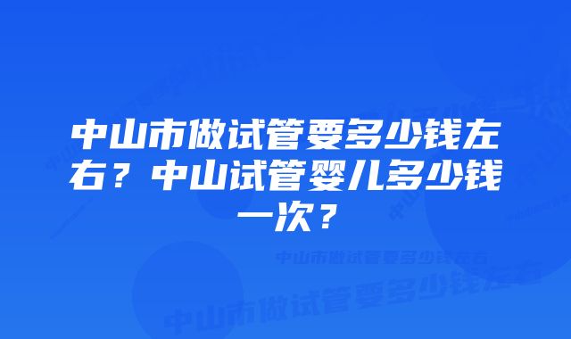 中山市做试管要多少钱左右？中山试管婴儿多少钱一次？