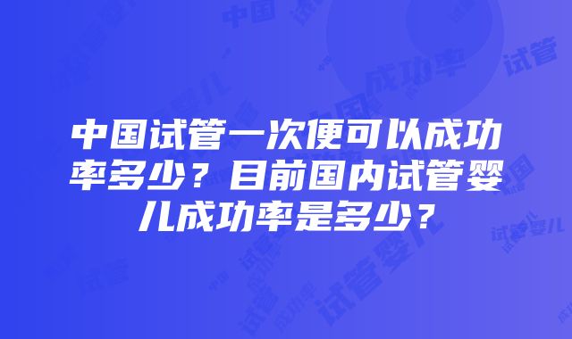 中国试管一次便可以成功率多少？目前国内试管婴儿成功率是多少？