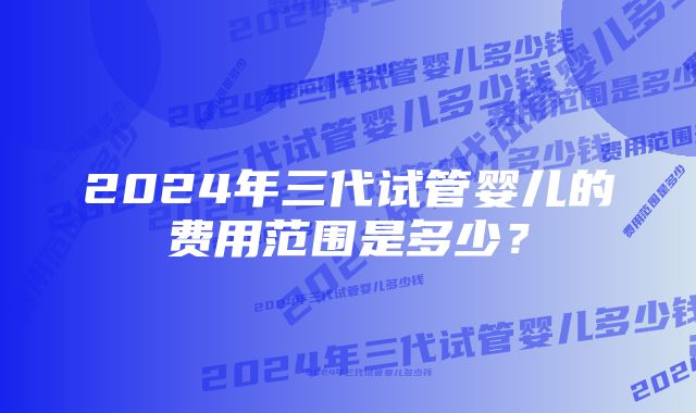 2024年三代试管婴儿的费用范围是多少？