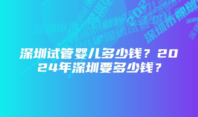 深圳试管婴儿多少钱？2024年深圳要多少钱？