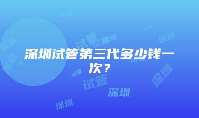 深圳试管第三代多少钱一次？