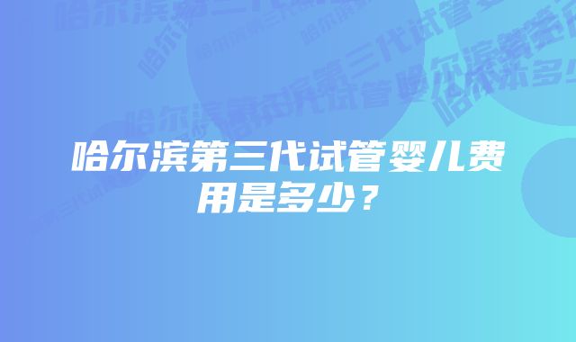 哈尔滨第三代试管婴儿费用是多少？