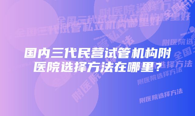 国内三代民营试管机构附医院选择方法在哪里？