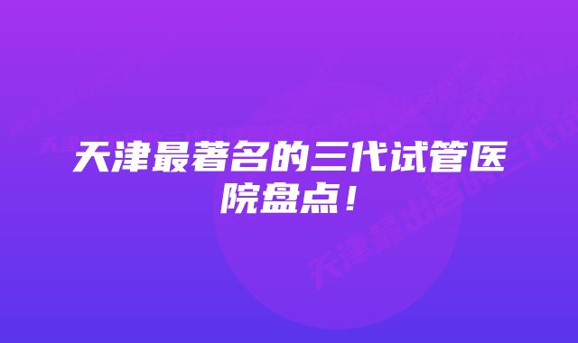 天津最著名的三代试管医院盘点！