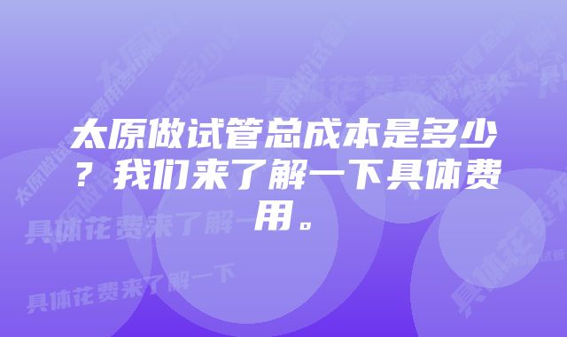 太原做试管总成本是多少？我们来了解一下具体费用。