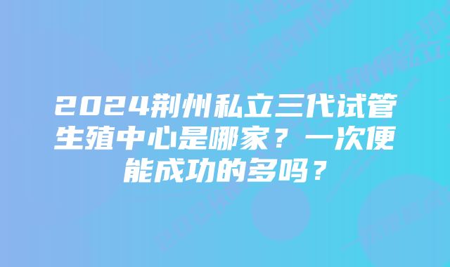 2024荆州私立三代试管生殖中心是哪家？一次便能成功的多吗？