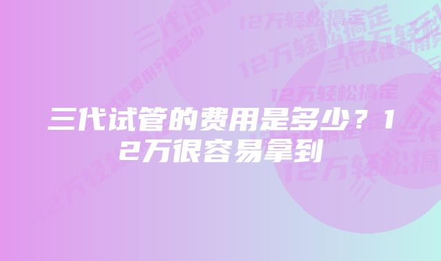 三代试管的费用是多少？12万很容易拿到