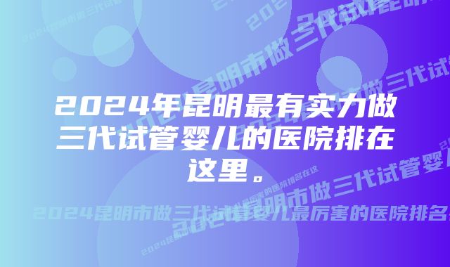 2024年昆明最有实力做三代试管婴儿的医院排在这里。