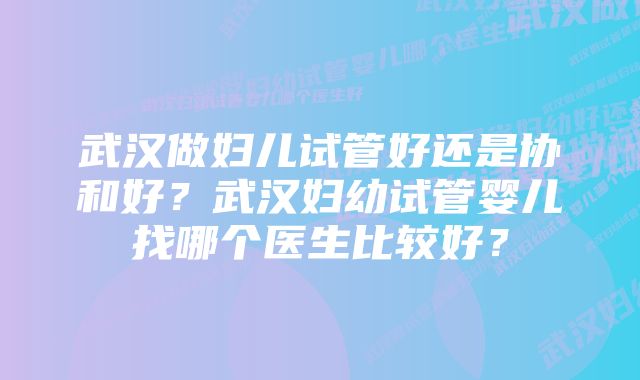 武汉做妇儿试管好还是协和好？武汉妇幼试管婴儿找哪个医生比较好？